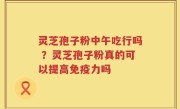 灵芝孢子粉中午吃行吗 ？灵芝孢子粉真的可以提高免疫力吗