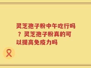 灵芝孢子粉中午吃行吗 ？灵芝孢子粉真的可以提高免疫力吗