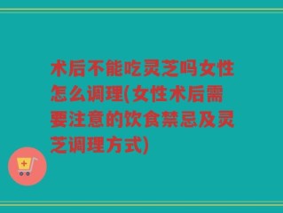 术后不能吃灵芝吗女性怎么调理(女性术后需要注意的饮食禁忌及灵芝调理方式)