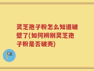 灵芝孢子粉怎么知道破壁了(如何辨别灵芝孢子粉是否破壳)