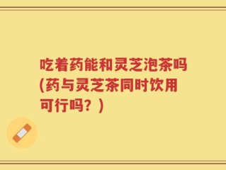 吃着药能和灵芝泡茶吗(药与灵芝茶同时饮用可行吗？)