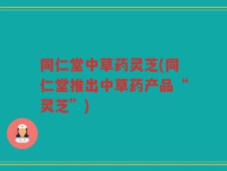 同仁堂中草药灵芝(同仁堂推出中草药产品“灵芝”)