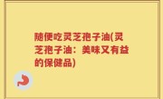 随便吃灵芝孢子油(灵芝孢子油：美味又有益的保健品)