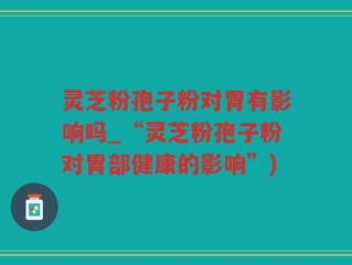 灵芝粉孢子粉对胃有影响吗_“灵芝粉孢子粉对胃部健康的影响”)