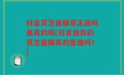 抖音灵芝面膜是正品吗是真的吗(抖音推荐的灵芝面膜真的靠谱吗？)