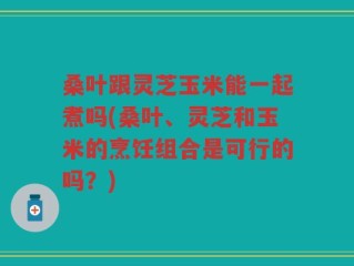 桑叶跟灵芝玉米能一起煮吗(桑叶、灵芝和玉米的烹饪组合是可行的吗？)