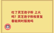 吃了灵芝孢子粉 上火吗？灵芝孢子粉和胃复春能同时服用吗