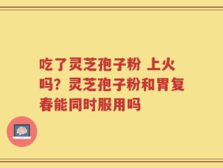 吃了灵芝孢子粉 上火吗？灵芝孢子粉和胃复春能同时服用吗