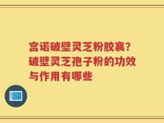 宫诺破壁灵芝粉胶襄？破壁灵芝孢子粉的功效与作用有哪些