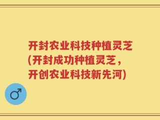 开封农业科技种植灵芝(开封成功种植灵芝，开创农业科技新先河)