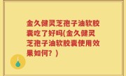 金久健灵芝孢子油软胶囊吃了好吗(金久健灵芝孢子油软胶囊使用效果如何？)