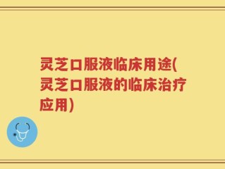 灵芝口服液临床用途(灵芝口服液的临床治疗应用)