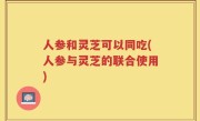 人参和灵芝可以同吃(人参与灵芝的联合使用)