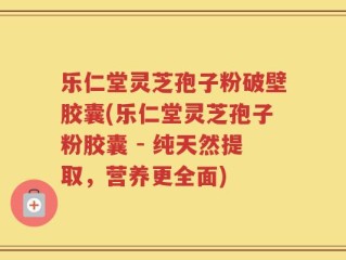 乐仁堂灵芝孢子粉破壁胶囊(乐仁堂灵芝孢子粉胶囊 - 纯天然提取，营养更全面)
