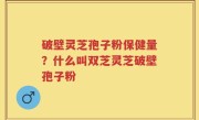 破壁灵芝孢子粉保健量？什么叫双芝灵芝破壁孢子粉