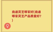 南通灵芝哪家好(南通哪家灵芝产品质量好？)