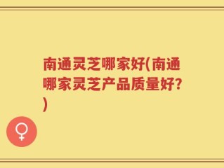 南通灵芝哪家好(南通哪家灵芝产品质量好？)
