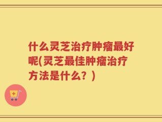 什么灵芝治疗肿瘤最好呢(灵芝最佳肿瘤治疗方法是什么？)