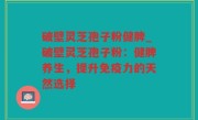 破壁灵芝孢子粉健脾_破壁灵芝孢子粉：健脾养生，提升免疫力的天然选择
