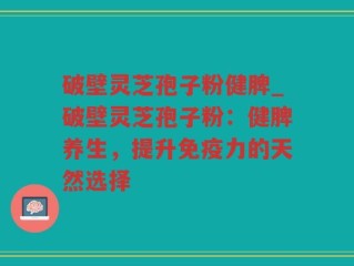 破壁灵芝孢子粉健脾_破壁灵芝孢子粉：健脾养生，提升免疫力的天然选择