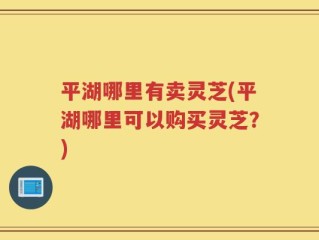 平湖哪里有卖灵芝(平湖哪里可以购买灵芝？)