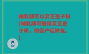 哺乳期可以灵芝孢子粉(哺乳期可服用灵芝孢子粉，助促产后恢复。)