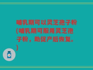 哺乳期可以灵芝孢子粉(哺乳期可服用灵芝孢子粉，助促产后恢复。)