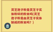 灵芝孢子粉是灵芝子实体粉碎的粉末吗(灵芝孢子粉是由灵芝子实体制成的粉末吗？)