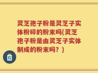 灵芝孢子粉是灵芝子实体粉碎的粉末吗(灵芝孢子粉是由灵芝子实体制成的粉末吗？)
