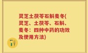灵芝土茯苓石斛麦冬(灵芝、土茯苓、石斛、麦冬：四种中药的功效及使用方法)