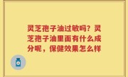 灵芝孢子油过敏吗？灵芝孢子油里面有什么成分呢，保健效果怎么样