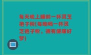 每天晚上睡前一杯灵芝孢子粉(每晚喝一杯灵芝孢子粉,拥有健康好梦)