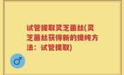 试管提取灵芝菌丝(灵芝菌丝获得新的提纯方法：试管提取)