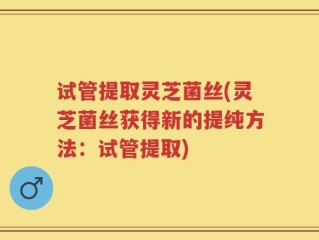 试管提取灵芝菌丝(灵芝菌丝获得新的提纯方法：试管提取)