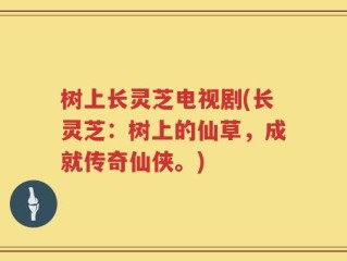 树上长灵芝电视剧(长灵芝：树上的仙草，成就传奇仙侠。)