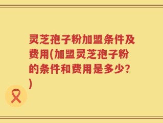灵芝孢子粉加盟条件及费用(加盟灵芝孢子粉的条件和费用是多少？)