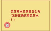 灵芝煮水放多量怎么办(怎样正确饮用灵芝水？)