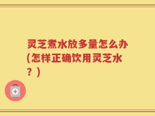 灵芝煮水放多量怎么办(怎样正确饮用灵芝水？)