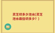 灵芝切多少泡水(灵芝泡水最佳切多少？)
