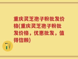 重庆灵芝孢子粉批发价格(重庆灵芝孢子粉批发价格，优惠批发，值得信赖)