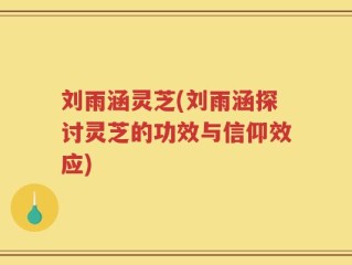 刘雨涵灵芝(刘雨涵探讨灵芝的功效与信仰效应)