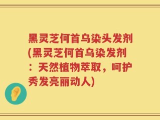 黑灵芝何首乌染头发剂(黑灵芝何首乌染发剂：天然植物萃取，呵护秀发亮丽动人)