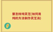 要怎样炖灵芝(如何用炖的方法制作灵芝汤)