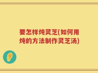 要怎样炖灵芝(如何用炖的方法制作灵芝汤)