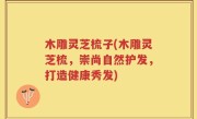木雕灵芝梳子(木雕灵芝梳，崇尚自然护发，打造健康秀发)