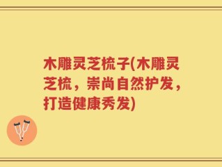 木雕灵芝梳子(木雕灵芝梳，崇尚自然护发，打造健康秀发)