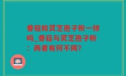 香菇和灵芝孢子粉一样吗_香菇与灵芝孢子粉：两者有何不同？