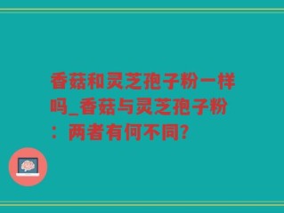 香菇和灵芝孢子粉一样吗_香菇与灵芝孢子粉：两者有何不同？