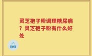 灵芝孢子粉调理糖尿病？灵芝孢子粉有什么好处