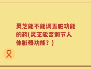 灵芝能不能调五脏功能的药(灵芝能否调节人体脏器功能？)